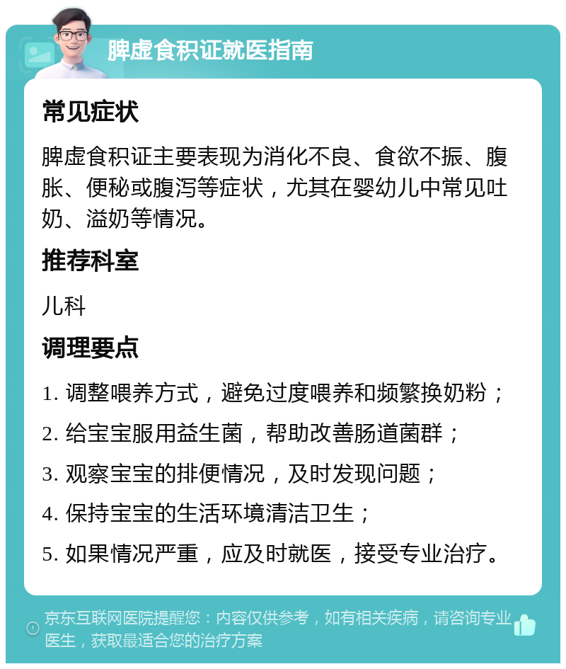 脾虚食积证就医指南 常见症状 脾虚食积证主要表现为消化不良、食欲不振、腹胀、便秘或腹泻等症状，尤其在婴幼儿中常见吐奶、溢奶等情况。 推荐科室 儿科 调理要点 1. 调整喂养方式，避免过度喂养和频繁换奶粉； 2. 给宝宝服用益生菌，帮助改善肠道菌群； 3. 观察宝宝的排便情况，及时发现问题； 4. 保持宝宝的生活环境清洁卫生； 5. 如果情况严重，应及时就医，接受专业治疗。