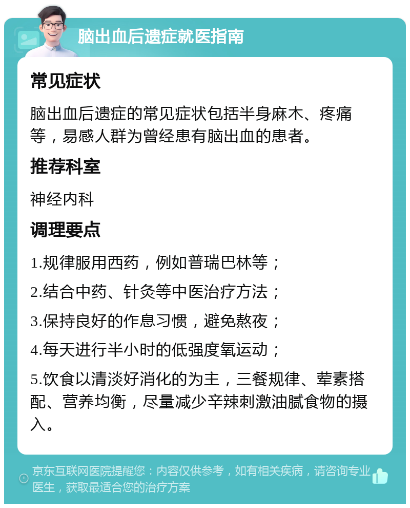 脑出血后遗症就医指南 常见症状 脑出血后遗症的常见症状包括半身麻木、疼痛等，易感人群为曾经患有脑出血的患者。 推荐科室 神经内科 调理要点 1.规律服用西药，例如普瑞巴林等； 2.结合中药、针灸等中医治疗方法； 3.保持良好的作息习惯，避免熬夜； 4.每天进行半小时的低强度氧运动； 5.饮食以清淡好消化的为主，三餐规律、荤素搭配、营养均衡，尽量减少辛辣刺激油腻食物的摄入。