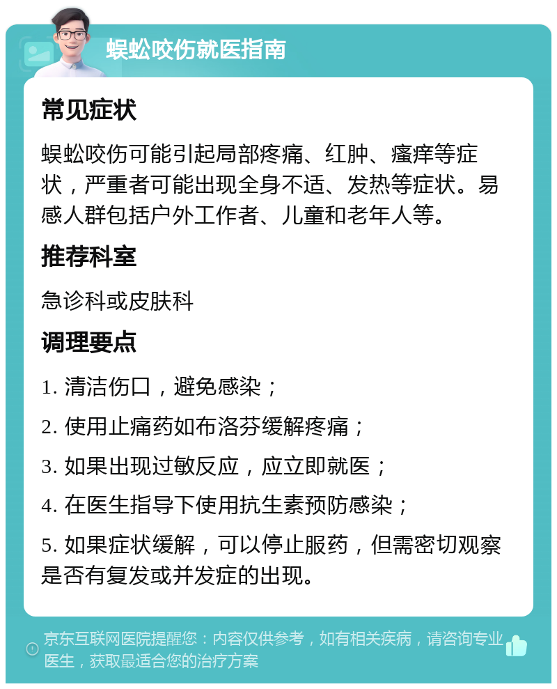 蜈蚣咬伤就医指南 常见症状 蜈蚣咬伤可能引起局部疼痛、红肿、瘙痒等症状，严重者可能出现全身不适、发热等症状。易感人群包括户外工作者、儿童和老年人等。 推荐科室 急诊科或皮肤科 调理要点 1. 清洁伤口，避免感染； 2. 使用止痛药如布洛芬缓解疼痛； 3. 如果出现过敏反应，应立即就医； 4. 在医生指导下使用抗生素预防感染； 5. 如果症状缓解，可以停止服药，但需密切观察是否有复发或并发症的出现。