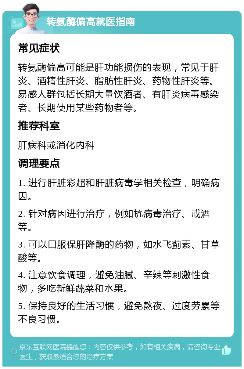 转氨酶偏高就医指南 常见症状 转氨酶偏高可能是肝功能损伤的表现，常见于肝炎、酒精性肝炎、脂肪性肝炎、药物性肝炎等。易感人群包括长期大量饮酒者、有肝炎病毒感染者、长期使用某些药物者等。 推荐科室 肝病科或消化内科 调理要点 1. 进行肝脏彩超和肝脏病毒学相关检查，明确病因。 2. 针对病因进行治疗，例如抗病毒治疗、戒酒等。 3. 可以口服保肝降酶的药物，如水飞蓟素、甘草酸等。 4. 注意饮食调理，避免油腻、辛辣等刺激性食物，多吃新鲜蔬菜和水果。 5. 保持良好的生活习惯，避免熬夜、过度劳累等不良习惯。