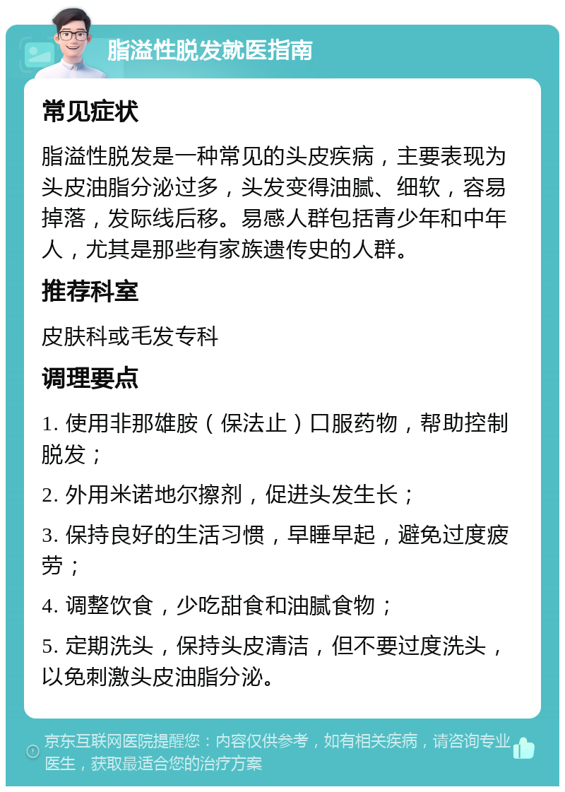 脂溢性脱发就医指南 常见症状 脂溢性脱发是一种常见的头皮疾病，主要表现为头皮油脂分泌过多，头发变得油腻、细软，容易掉落，发际线后移。易感人群包括青少年和中年人，尤其是那些有家族遗传史的人群。 推荐科室 皮肤科或毛发专科 调理要点 1. 使用非那雄胺（保法止）口服药物，帮助控制脱发； 2. 外用米诺地尔擦剂，促进头发生长； 3. 保持良好的生活习惯，早睡早起，避免过度疲劳； 4. 调整饮食，少吃甜食和油腻食物； 5. 定期洗头，保持头皮清洁，但不要过度洗头，以免刺激头皮油脂分泌。