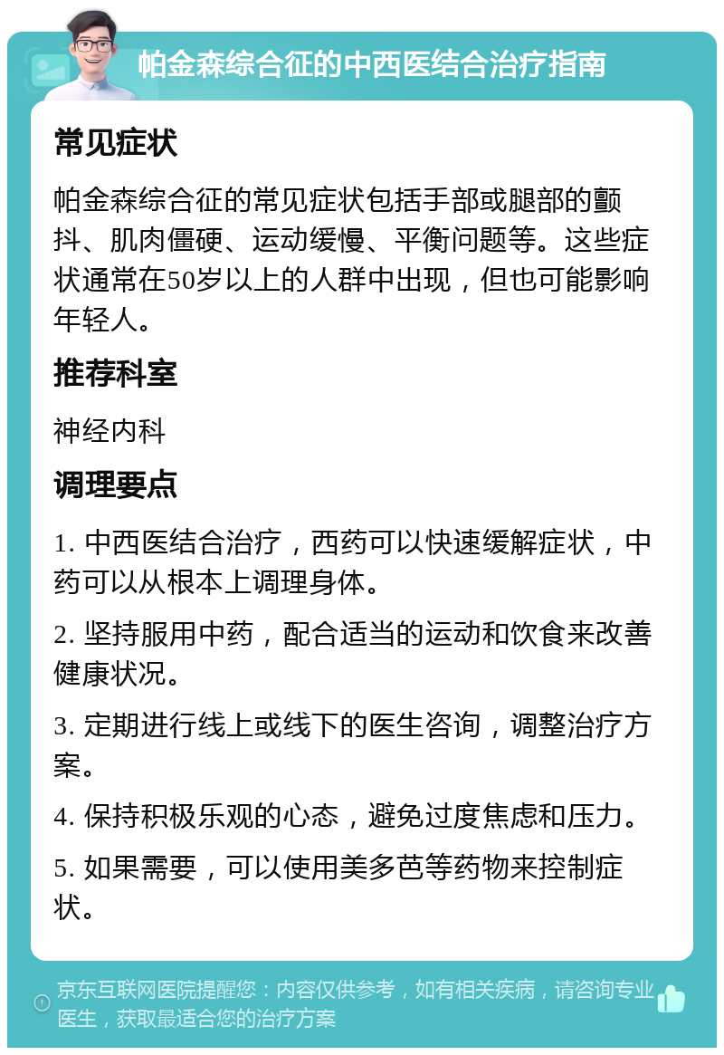 帕金森综合征的中西医结合治疗指南 常见症状 帕金森综合征的常见症状包括手部或腿部的颤抖、肌肉僵硬、运动缓慢、平衡问题等。这些症状通常在50岁以上的人群中出现，但也可能影响年轻人。 推荐科室 神经内科 调理要点 1. 中西医结合治疗，西药可以快速缓解症状，中药可以从根本上调理身体。 2. 坚持服用中药，配合适当的运动和饮食来改善健康状况。 3. 定期进行线上或线下的医生咨询，调整治疗方案。 4. 保持积极乐观的心态，避免过度焦虑和压力。 5. 如果需要，可以使用美多芭等药物来控制症状。