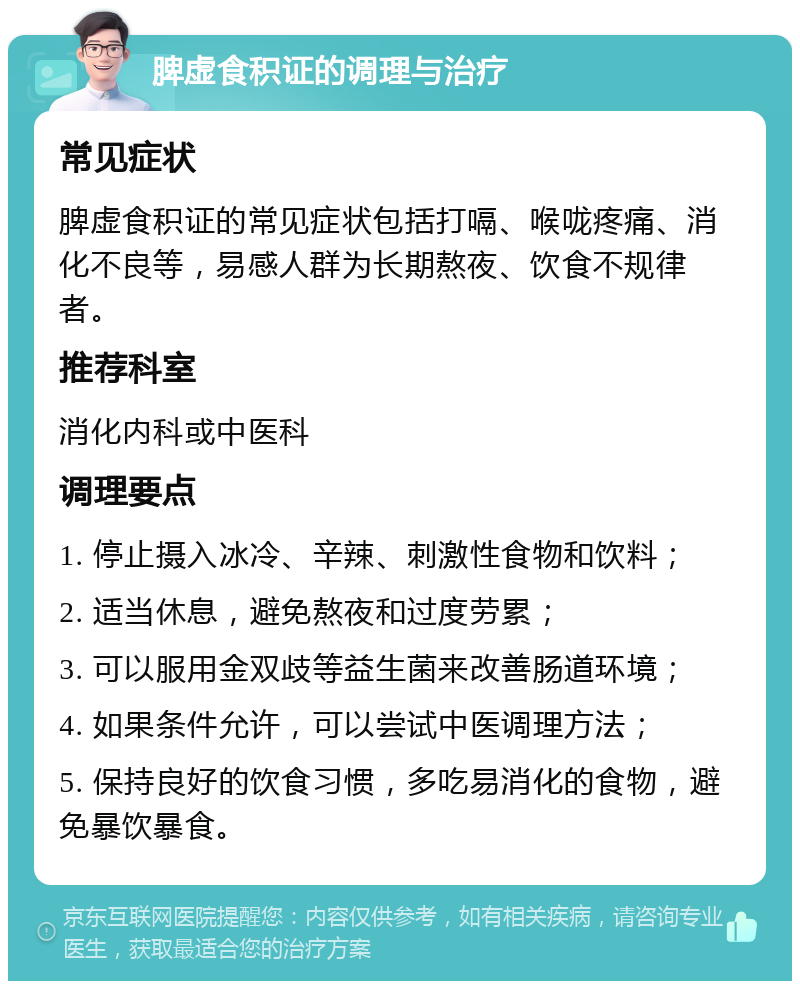 脾虚食积证的调理与治疗 常见症状 脾虚食积证的常见症状包括打嗝、喉咙疼痛、消化不良等，易感人群为长期熬夜、饮食不规律者。 推荐科室 消化内科或中医科 调理要点 1. 停止摄入冰冷、辛辣、刺激性食物和饮料； 2. 适当休息，避免熬夜和过度劳累； 3. 可以服用金双歧等益生菌来改善肠道环境； 4. 如果条件允许，可以尝试中医调理方法； 5. 保持良好的饮食习惯，多吃易消化的食物，避免暴饮暴食。