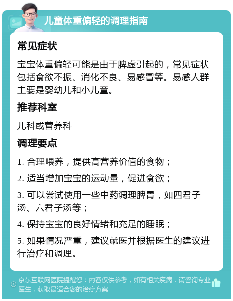 儿童体重偏轻的调理指南 常见症状 宝宝体重偏轻可能是由于脾虚引起的，常见症状包括食欲不振、消化不良、易感冒等。易感人群主要是婴幼儿和小儿童。 推荐科室 儿科或营养科 调理要点 1. 合理喂养，提供高营养价值的食物； 2. 适当增加宝宝的运动量，促进食欲； 3. 可以尝试使用一些中药调理脾胃，如四君子汤、六君子汤等； 4. 保持宝宝的良好情绪和充足的睡眠； 5. 如果情况严重，建议就医并根据医生的建议进行治疗和调理。