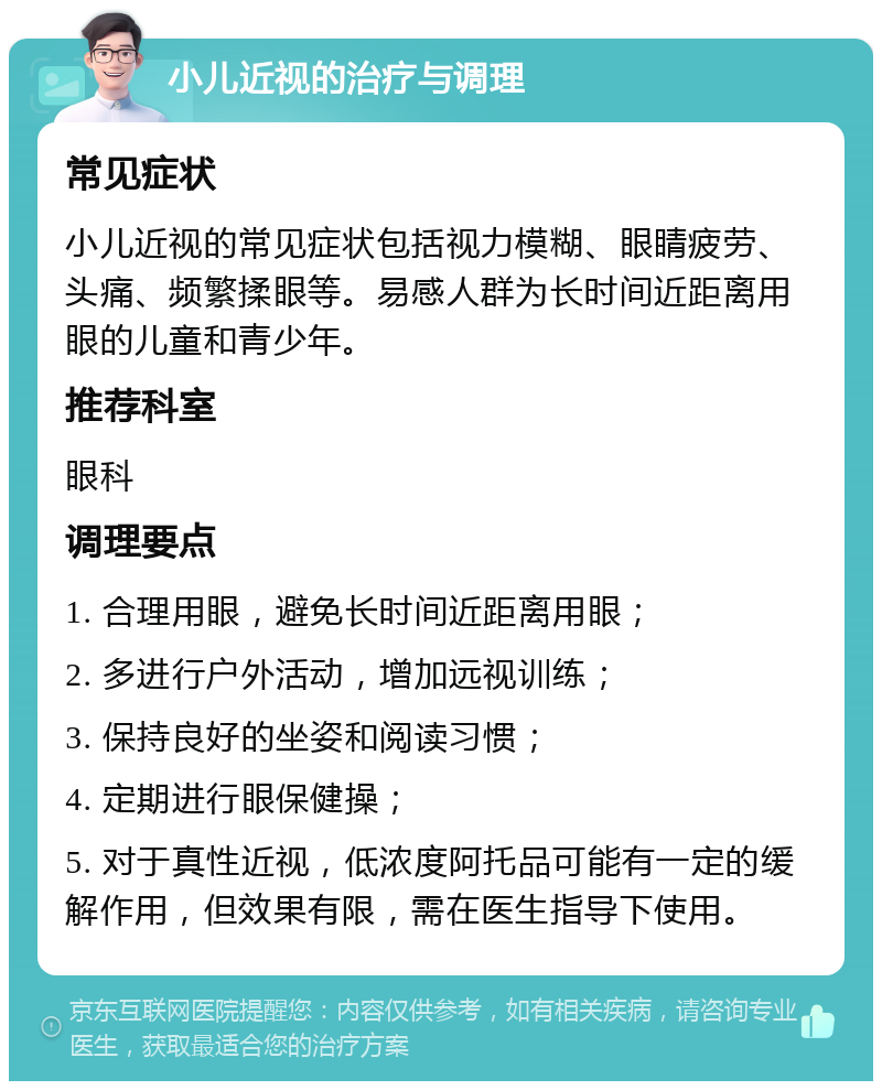 小儿近视的治疗与调理 常见症状 小儿近视的常见症状包括视力模糊、眼睛疲劳、头痛、频繁揉眼等。易感人群为长时间近距离用眼的儿童和青少年。 推荐科室 眼科 调理要点 1. 合理用眼，避免长时间近距离用眼； 2. 多进行户外活动，增加远视训练； 3. 保持良好的坐姿和阅读习惯； 4. 定期进行眼保健操； 5. 对于真性近视，低浓度阿托品可能有一定的缓解作用，但效果有限，需在医生指导下使用。