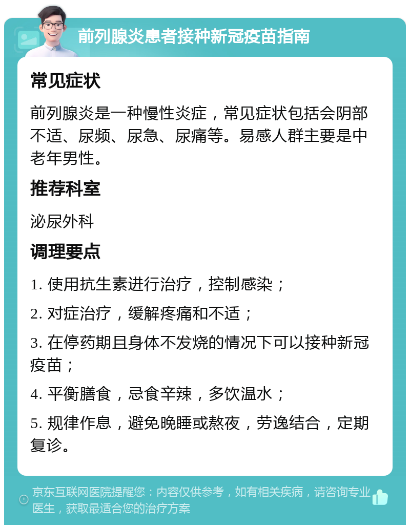 前列腺炎患者接种新冠疫苗指南 常见症状 前列腺炎是一种慢性炎症，常见症状包括会阴部不适、尿频、尿急、尿痛等。易感人群主要是中老年男性。 推荐科室 泌尿外科 调理要点 1. 使用抗生素进行治疗，控制感染； 2. 对症治疗，缓解疼痛和不适； 3. 在停药期且身体不发烧的情况下可以接种新冠疫苗； 4. 平衡膳食，忌食辛辣，多饮温水； 5. 规律作息，避免晚睡或熬夜，劳逸结合，定期复诊。