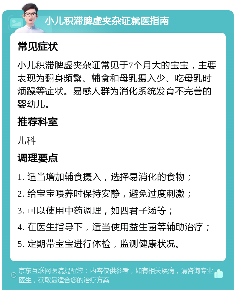 小儿积滞脾虚夹杂证就医指南 常见症状 小儿积滞脾虚夹杂证常见于7个月大的宝宝，主要表现为翻身频繁、辅食和母乳摄入少、吃母乳时烦躁等症状。易感人群为消化系统发育不完善的婴幼儿。 推荐科室 儿科 调理要点 1. 适当增加辅食摄入，选择易消化的食物； 2. 给宝宝喂养时保持安静，避免过度刺激； 3. 可以使用中药调理，如四君子汤等； 4. 在医生指导下，适当使用益生菌等辅助治疗； 5. 定期带宝宝进行体检，监测健康状况。