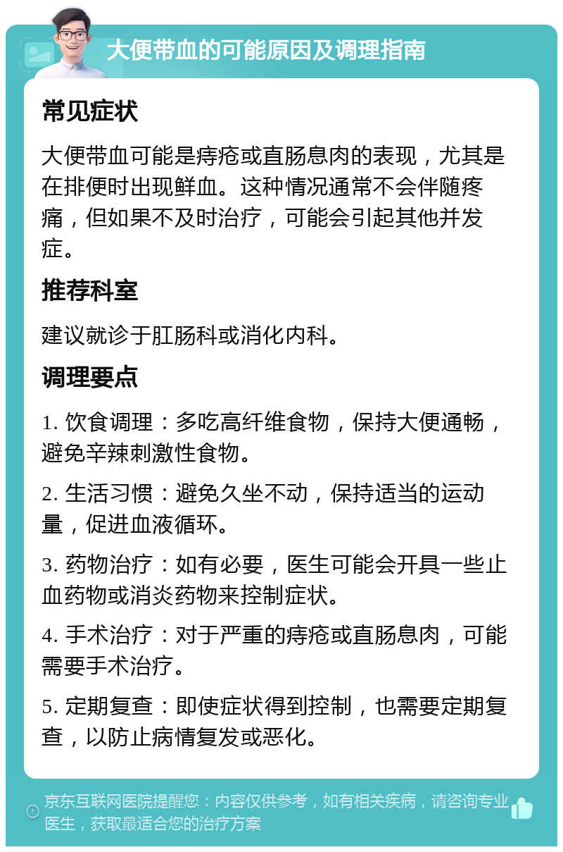 大便带血的可能原因及调理指南 常见症状 大便带血可能是痔疮或直肠息肉的表现，尤其是在排便时出现鲜血。这种情况通常不会伴随疼痛，但如果不及时治疗，可能会引起其他并发症。 推荐科室 建议就诊于肛肠科或消化内科。 调理要点 1. 饮食调理：多吃高纤维食物，保持大便通畅，避免辛辣刺激性食物。 2. 生活习惯：避免久坐不动，保持适当的运动量，促进血液循环。 3. 药物治疗：如有必要，医生可能会开具一些止血药物或消炎药物来控制症状。 4. 手术治疗：对于严重的痔疮或直肠息肉，可能需要手术治疗。 5. 定期复查：即使症状得到控制，也需要定期复查，以防止病情复发或恶化。