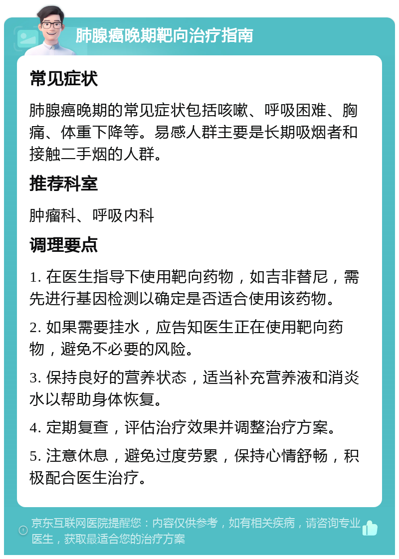 肺腺癌晚期靶向治疗指南 常见症状 肺腺癌晚期的常见症状包括咳嗽、呼吸困难、胸痛、体重下降等。易感人群主要是长期吸烟者和接触二手烟的人群。 推荐科室 肿瘤科、呼吸内科 调理要点 1. 在医生指导下使用靶向药物，如吉非替尼，需先进行基因检测以确定是否适合使用该药物。 2. 如果需要挂水，应告知医生正在使用靶向药物，避免不必要的风险。 3. 保持良好的营养状态，适当补充营养液和消炎水以帮助身体恢复。 4. 定期复查，评估治疗效果并调整治疗方案。 5. 注意休息，避免过度劳累，保持心情舒畅，积极配合医生治疗。