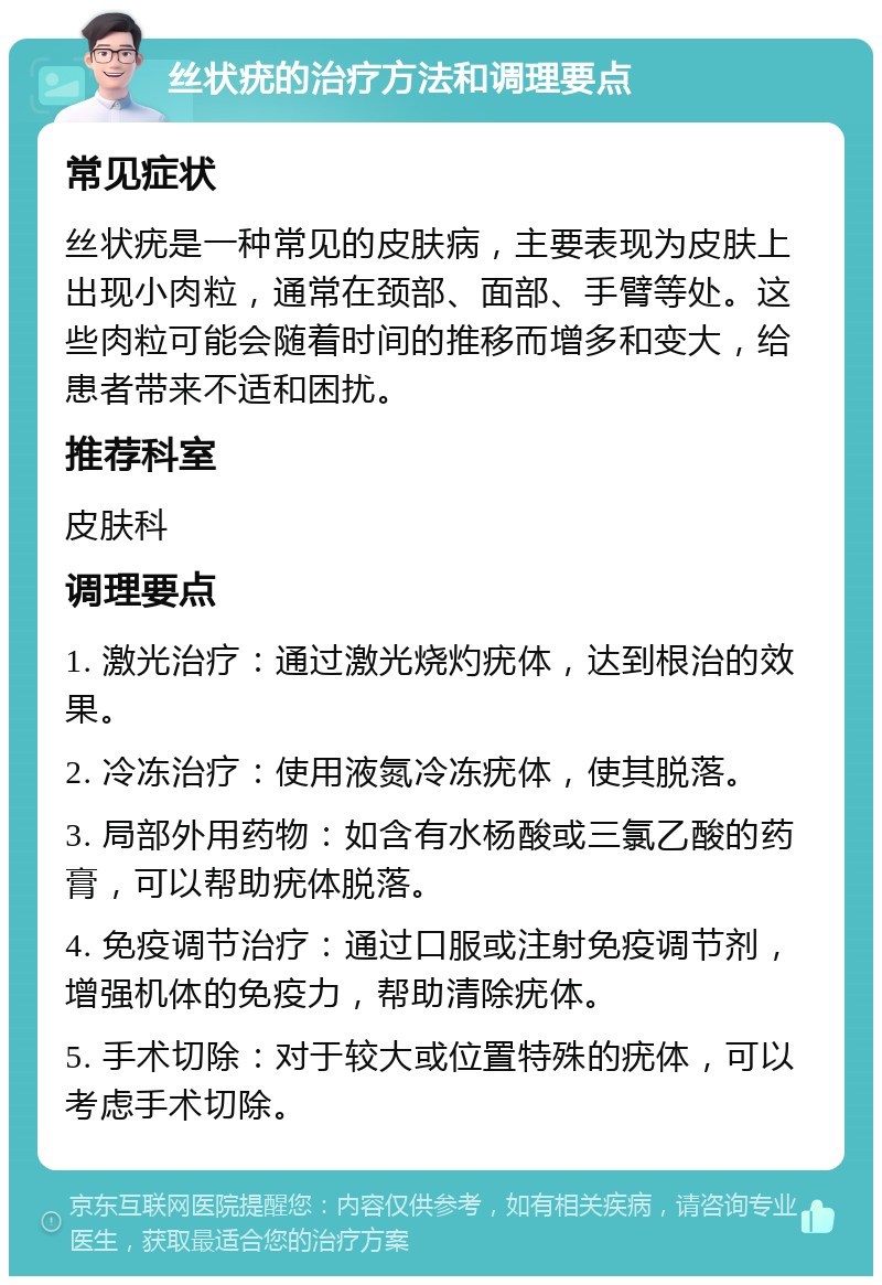 丝状疣的治疗方法和调理要点 常见症状 丝状疣是一种常见的皮肤病，主要表现为皮肤上出现小肉粒，通常在颈部、面部、手臂等处。这些肉粒可能会随着时间的推移而增多和变大，给患者带来不适和困扰。 推荐科室 皮肤科 调理要点 1. 激光治疗：通过激光烧灼疣体，达到根治的效果。 2. 冷冻治疗：使用液氮冷冻疣体，使其脱落。 3. 局部外用药物：如含有水杨酸或三氯乙酸的药膏，可以帮助疣体脱落。 4. 免疫调节治疗：通过口服或注射免疫调节剂，增强机体的免疫力，帮助清除疣体。 5. 手术切除：对于较大或位置特殊的疣体，可以考虑手术切除。