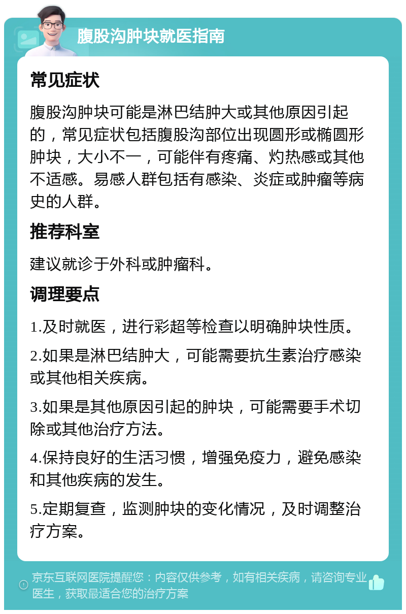 腹股沟肿块就医指南 常见症状 腹股沟肿块可能是淋巴结肿大或其他原因引起的，常见症状包括腹股沟部位出现圆形或椭圆形肿块，大小不一，可能伴有疼痛、灼热感或其他不适感。易感人群包括有感染、炎症或肿瘤等病史的人群。 推荐科室 建议就诊于外科或肿瘤科。 调理要点 1.及时就医，进行彩超等检查以明确肿块性质。 2.如果是淋巴结肿大，可能需要抗生素治疗感染或其他相关疾病。 3.如果是其他原因引起的肿块，可能需要手术切除或其他治疗方法。 4.保持良好的生活习惯，增强免疫力，避免感染和其他疾病的发生。 5.定期复查，监测肿块的变化情况，及时调整治疗方案。