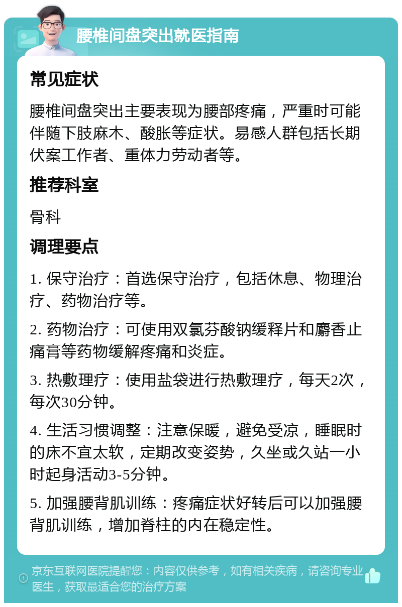 腰椎间盘突出就医指南 常见症状 腰椎间盘突出主要表现为腰部疼痛，严重时可能伴随下肢麻木、酸胀等症状。易感人群包括长期伏案工作者、重体力劳动者等。 推荐科室 骨科 调理要点 1. 保守治疗：首选保守治疗，包括休息、物理治疗、药物治疗等。 2. 药物治疗：可使用双氯芬酸钠缓释片和麝香止痛膏等药物缓解疼痛和炎症。 3. 热敷理疗：使用盐袋进行热敷理疗，每天2次，每次30分钟。 4. 生活习惯调整：注意保暖，避免受凉，睡眠时的床不宜太软，定期改变姿势，久坐或久站一小时起身活动3-5分钟。 5. 加强腰背肌训练：疼痛症状好转后可以加强腰背肌训练，增加脊柱的内在稳定性。