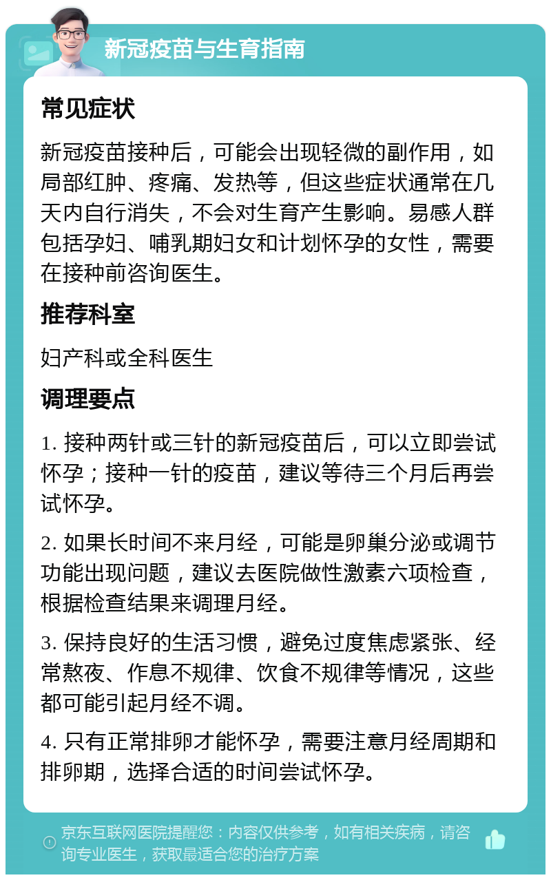 新冠疫苗与生育指南 常见症状 新冠疫苗接种后，可能会出现轻微的副作用，如局部红肿、疼痛、发热等，但这些症状通常在几天内自行消失，不会对生育产生影响。易感人群包括孕妇、哺乳期妇女和计划怀孕的女性，需要在接种前咨询医生。 推荐科室 妇产科或全科医生 调理要点 1. 接种两针或三针的新冠疫苗后，可以立即尝试怀孕；接种一针的疫苗，建议等待三个月后再尝试怀孕。 2. 如果长时间不来月经，可能是卵巢分泌或调节功能出现问题，建议去医院做性激素六项检查，根据检查结果来调理月经。 3. 保持良好的生活习惯，避免过度焦虑紧张、经常熬夜、作息不规律、饮食不规律等情况，这些都可能引起月经不调。 4. 只有正常排卵才能怀孕，需要注意月经周期和排卵期，选择合适的时间尝试怀孕。