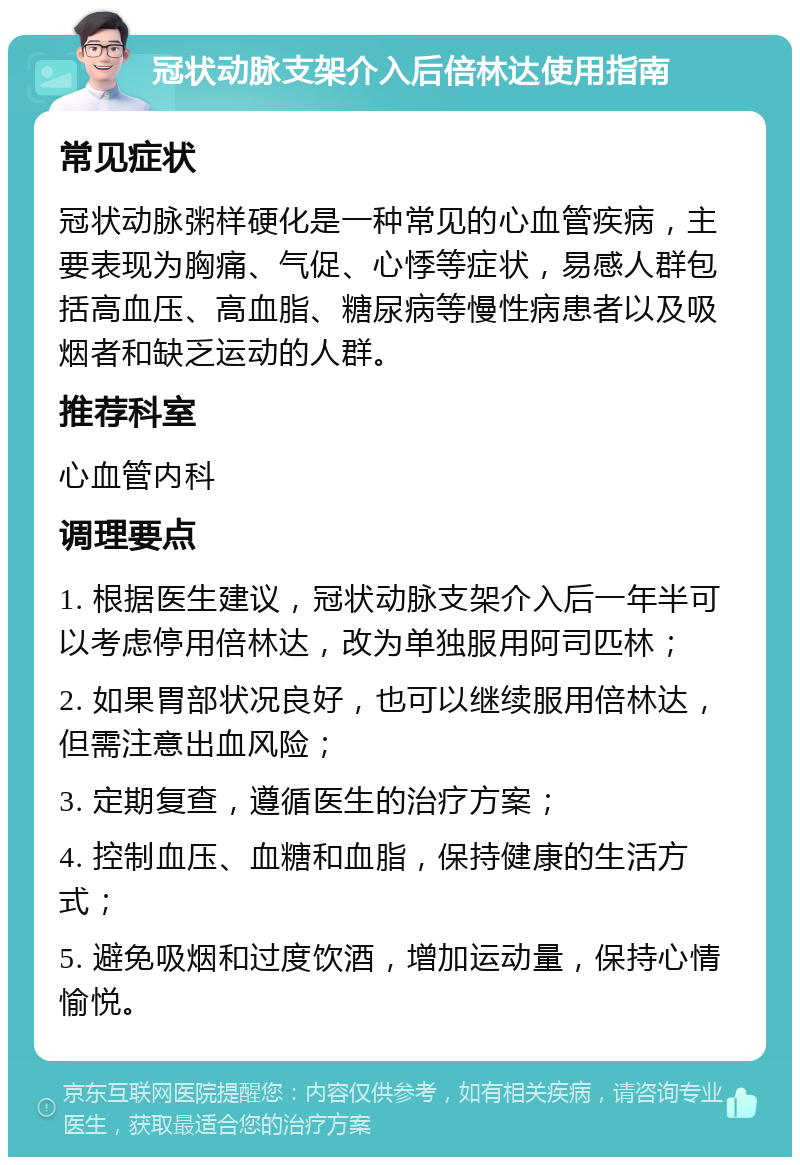 冠状动脉支架介入后倍林达使用指南 常见症状 冠状动脉粥样硬化是一种常见的心血管疾病，主要表现为胸痛、气促、心悸等症状，易感人群包括高血压、高血脂、糖尿病等慢性病患者以及吸烟者和缺乏运动的人群。 推荐科室 心血管内科 调理要点 1. 根据医生建议，冠状动脉支架介入后一年半可以考虑停用倍林达，改为单独服用阿司匹林； 2. 如果胃部状况良好，也可以继续服用倍林达，但需注意出血风险； 3. 定期复查，遵循医生的治疗方案； 4. 控制血压、血糖和血脂，保持健康的生活方式； 5. 避免吸烟和过度饮酒，增加运动量，保持心情愉悦。