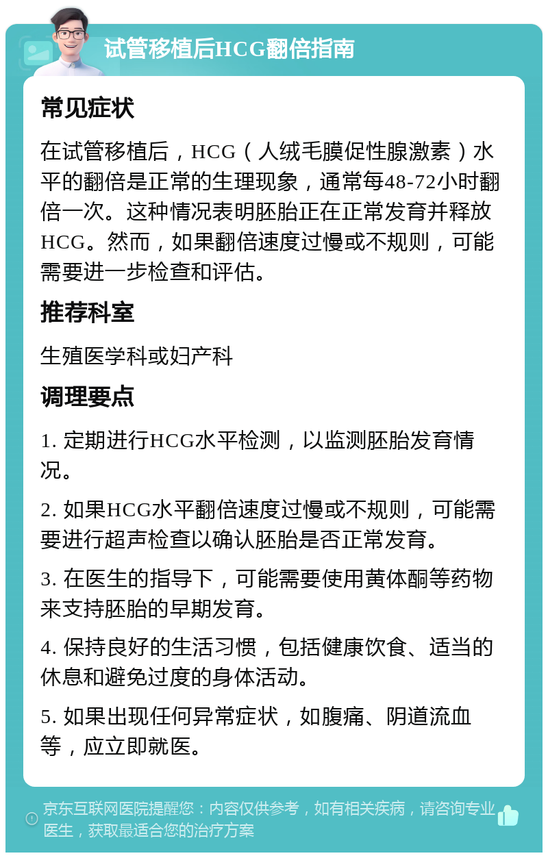 试管移植后HCG翻倍指南 常见症状 在试管移植后，HCG（人绒毛膜促性腺激素）水平的翻倍是正常的生理现象，通常每48-72小时翻倍一次。这种情况表明胚胎正在正常发育并释放HCG。然而，如果翻倍速度过慢或不规则，可能需要进一步检查和评估。 推荐科室 生殖医学科或妇产科 调理要点 1. 定期进行HCG水平检测，以监测胚胎发育情况。 2. 如果HCG水平翻倍速度过慢或不规则，可能需要进行超声检查以确认胚胎是否正常发育。 3. 在医生的指导下，可能需要使用黄体酮等药物来支持胚胎的早期发育。 4. 保持良好的生活习惯，包括健康饮食、适当的休息和避免过度的身体活动。 5. 如果出现任何异常症状，如腹痛、阴道流血等，应立即就医。