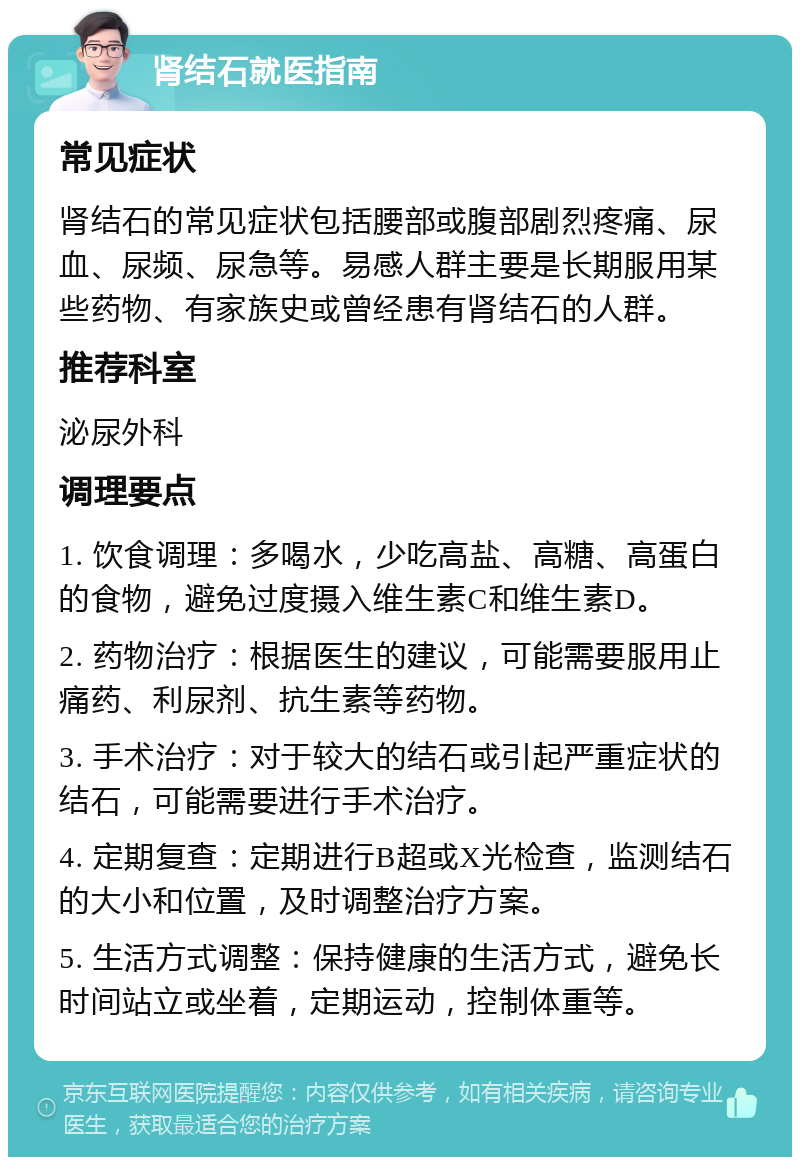 肾结石就医指南 常见症状 肾结石的常见症状包括腰部或腹部剧烈疼痛、尿血、尿频、尿急等。易感人群主要是长期服用某些药物、有家族史或曾经患有肾结石的人群。 推荐科室 泌尿外科 调理要点 1. 饮食调理：多喝水，少吃高盐、高糖、高蛋白的食物，避免过度摄入维生素C和维生素D。 2. 药物治疗：根据医生的建议，可能需要服用止痛药、利尿剂、抗生素等药物。 3. 手术治疗：对于较大的结石或引起严重症状的结石，可能需要进行手术治疗。 4. 定期复查：定期进行B超或X光检查，监测结石的大小和位置，及时调整治疗方案。 5. 生活方式调整：保持健康的生活方式，避免长时间站立或坐着，定期运动，控制体重等。