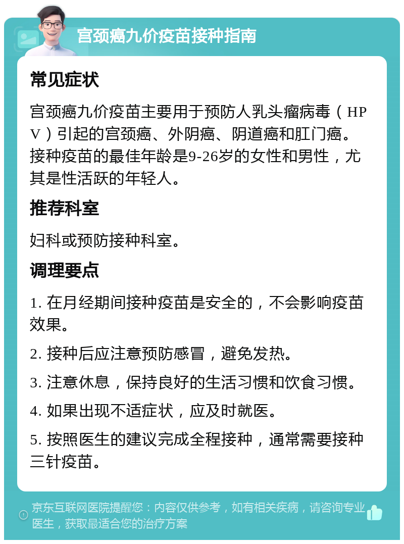 宫颈癌九价疫苗接种指南 常见症状 宫颈癌九价疫苗主要用于预防人乳头瘤病毒（HPV）引起的宫颈癌、外阴癌、阴道癌和肛门癌。接种疫苗的最佳年龄是9-26岁的女性和男性，尤其是性活跃的年轻人。 推荐科室 妇科或预防接种科室。 调理要点 1. 在月经期间接种疫苗是安全的，不会影响疫苗效果。 2. 接种后应注意预防感冒，避免发热。 3. 注意休息，保持良好的生活习惯和饮食习惯。 4. 如果出现不适症状，应及时就医。 5. 按照医生的建议完成全程接种，通常需要接种三针疫苗。