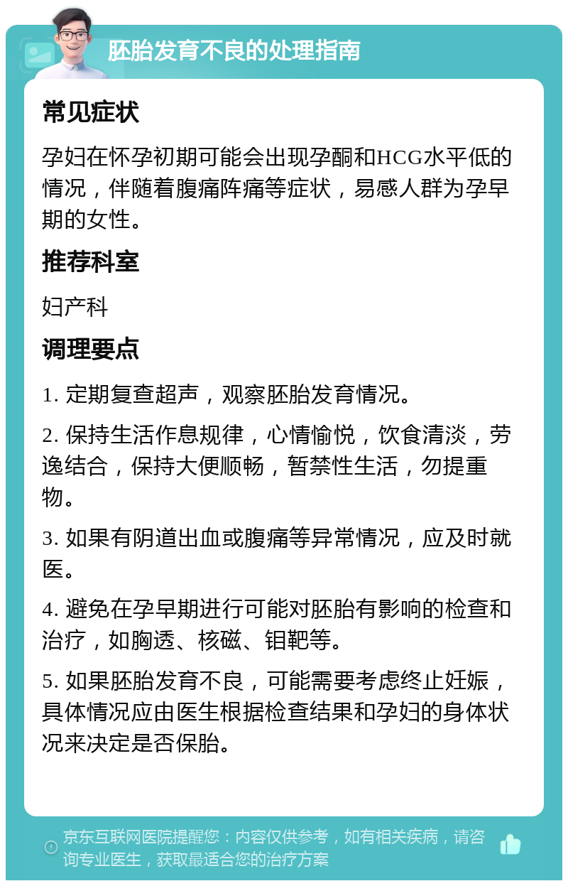 胚胎发育不良的处理指南 常见症状 孕妇在怀孕初期可能会出现孕酮和HCG水平低的情况，伴随着腹痛阵痛等症状，易感人群为孕早期的女性。 推荐科室 妇产科 调理要点 1. 定期复查超声，观察胚胎发育情况。 2. 保持生活作息规律，心情愉悦，饮食清淡，劳逸结合，保持大便顺畅，暂禁性生活，勿提重物。 3. 如果有阴道出血或腹痛等异常情况，应及时就医。 4. 避免在孕早期进行可能对胚胎有影响的检查和治疗，如胸透、核磁、钼靶等。 5. 如果胚胎发育不良，可能需要考虑终止妊娠，具体情况应由医生根据检查结果和孕妇的身体状况来决定是否保胎。