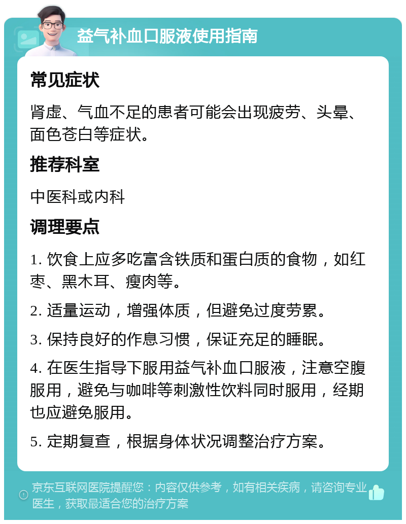 益气补血口服液使用指南 常见症状 肾虚、气血不足的患者可能会出现疲劳、头晕、面色苍白等症状。 推荐科室 中医科或内科 调理要点 1. 饮食上应多吃富含铁质和蛋白质的食物，如红枣、黑木耳、瘦肉等。 2. 适量运动，增强体质，但避免过度劳累。 3. 保持良好的作息习惯，保证充足的睡眠。 4. 在医生指导下服用益气补血口服液，注意空腹服用，避免与咖啡等刺激性饮料同时服用，经期也应避免服用。 5. 定期复查，根据身体状况调整治疗方案。