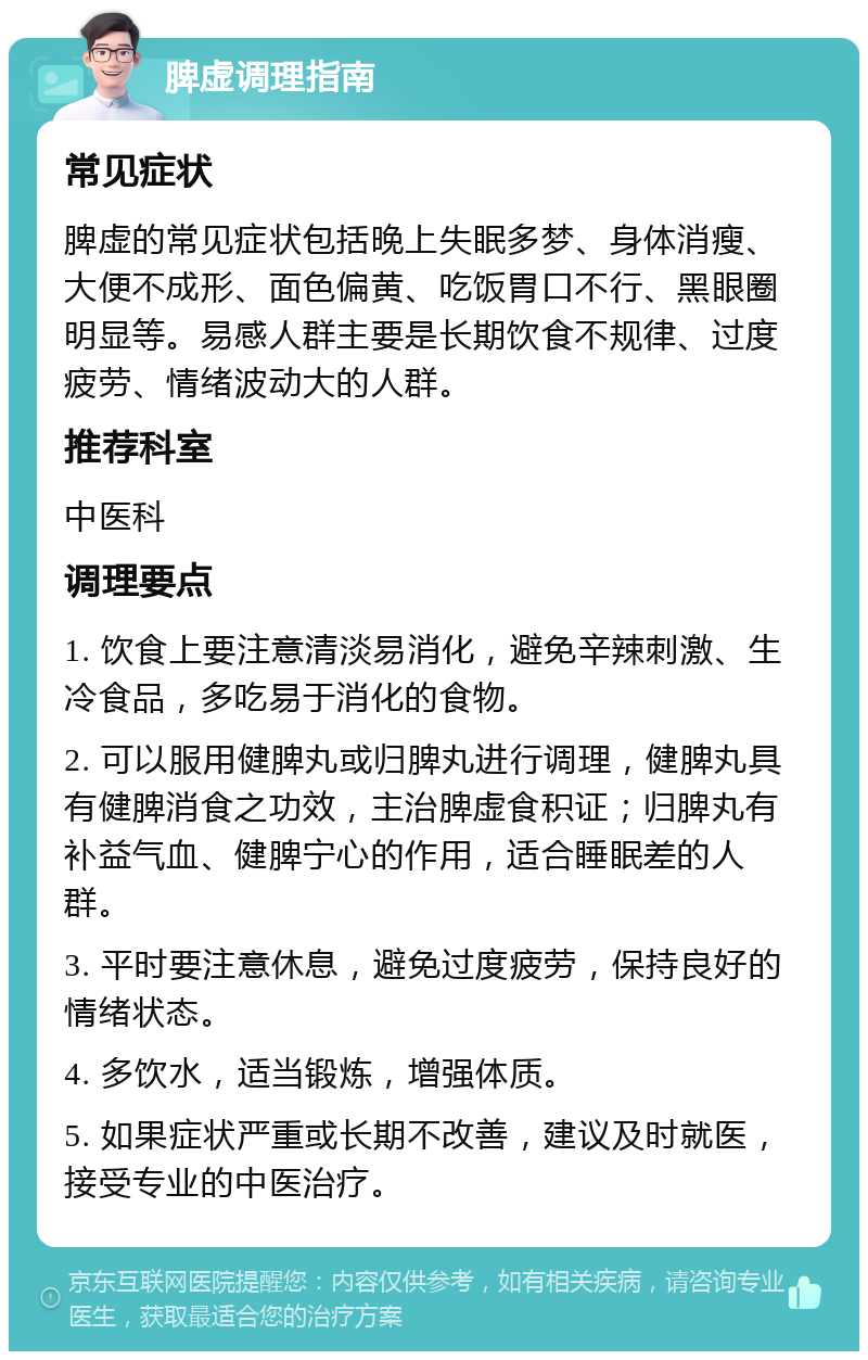 脾虚调理指南 常见症状 脾虚的常见症状包括晚上失眠多梦、身体消瘦、大便不成形、面色偏黄、吃饭胃口不行、黑眼圈明显等。易感人群主要是长期饮食不规律、过度疲劳、情绪波动大的人群。 推荐科室 中医科 调理要点 1. 饮食上要注意清淡易消化，避免辛辣刺激、生冷食品，多吃易于消化的食物。 2. 可以服用健脾丸或归脾丸进行调理，健脾丸具有健脾消食之功效，主治脾虚食积证；归脾丸有补益气血、健脾宁心的作用，适合睡眠差的人群。 3. 平时要注意休息，避免过度疲劳，保持良好的情绪状态。 4. 多饮水，适当锻炼，增强体质。 5. 如果症状严重或长期不改善，建议及时就医，接受专业的中医治疗。