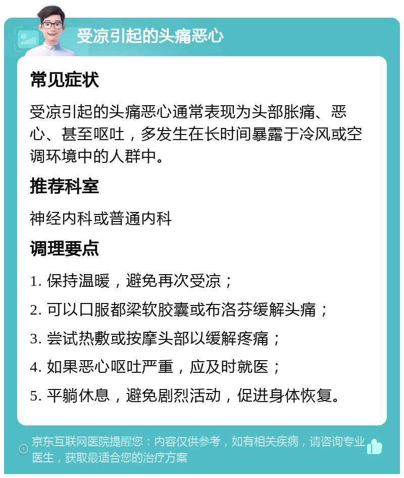 受凉引起的头痛恶心 常见症状 受凉引起的头痛恶心通常表现为头部胀痛、恶心、甚至呕吐，多发生在长时间暴露于冷风或空调环境中的人群中。 推荐科室 神经内科或普通内科 调理要点 1. 保持温暖，避免再次受凉； 2. 可以口服都梁软胶囊或布洛芬缓解头痛； 3. 尝试热敷或按摩头部以缓解疼痛； 4. 如果恶心呕吐严重，应及时就医； 5. 平躺休息，避免剧烈活动，促进身体恢复。