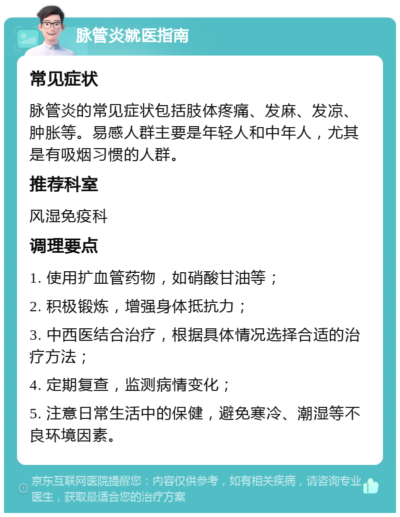 脉管炎就医指南 常见症状 脉管炎的常见症状包括肢体疼痛、发麻、发凉、肿胀等。易感人群主要是年轻人和中年人，尤其是有吸烟习惯的人群。 推荐科室 风湿免疫科 调理要点 1. 使用扩血管药物，如硝酸甘油等； 2. 积极锻炼，增强身体抵抗力； 3. 中西医结合治疗，根据具体情况选择合适的治疗方法； 4. 定期复查，监测病情变化； 5. 注意日常生活中的保健，避免寒冷、潮湿等不良环境因素。