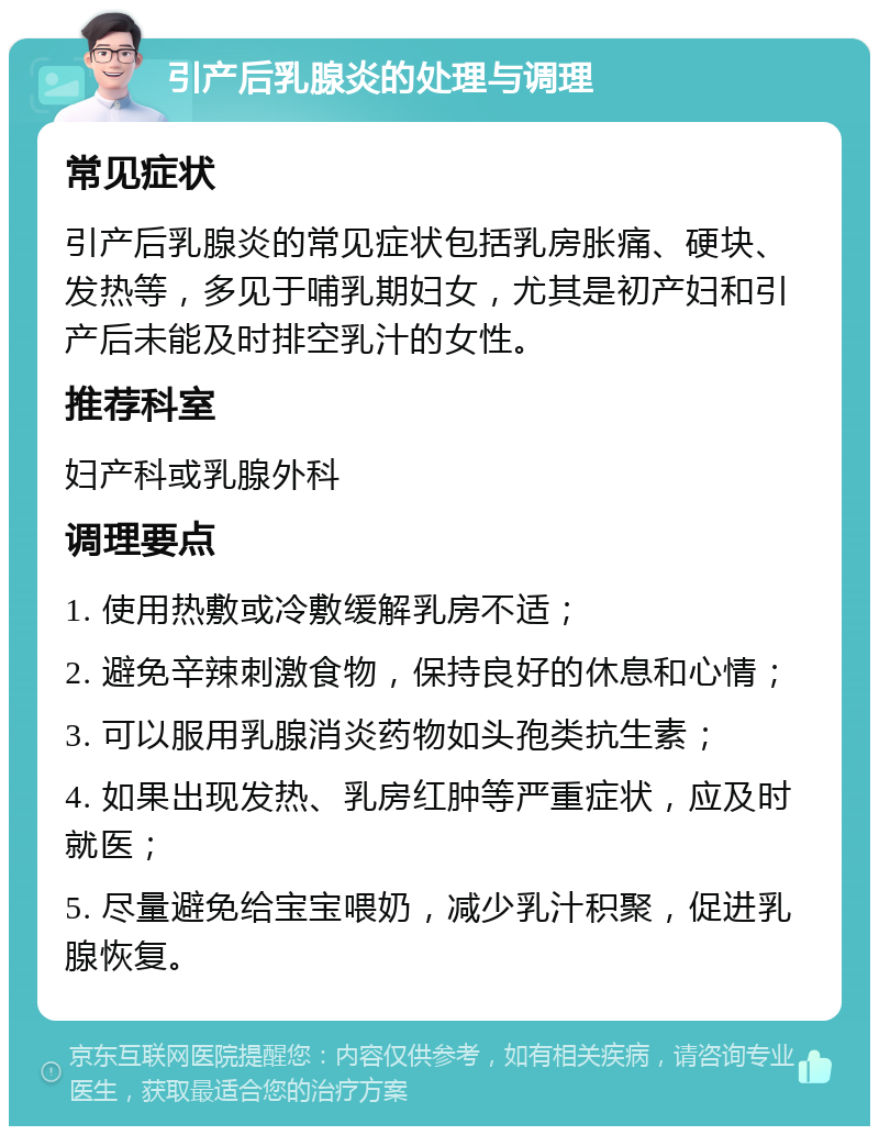 引产后乳腺炎的处理与调理 常见症状 引产后乳腺炎的常见症状包括乳房胀痛、硬块、发热等，多见于哺乳期妇女，尤其是初产妇和引产后未能及时排空乳汁的女性。 推荐科室 妇产科或乳腺外科 调理要点 1. 使用热敷或冷敷缓解乳房不适； 2. 避免辛辣刺激食物，保持良好的休息和心情； 3. 可以服用乳腺消炎药物如头孢类抗生素； 4. 如果出现发热、乳房红肿等严重症状，应及时就医； 5. 尽量避免给宝宝喂奶，减少乳汁积聚，促进乳腺恢复。