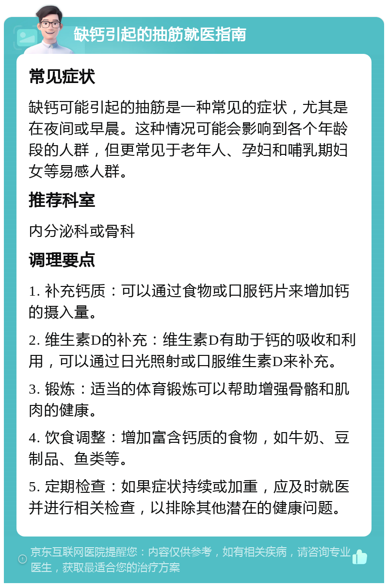 缺钙引起的抽筋就医指南 常见症状 缺钙可能引起的抽筋是一种常见的症状，尤其是在夜间或早晨。这种情况可能会影响到各个年龄段的人群，但更常见于老年人、孕妇和哺乳期妇女等易感人群。 推荐科室 内分泌科或骨科 调理要点 1. 补充钙质：可以通过食物或口服钙片来增加钙的摄入量。 2. 维生素D的补充：维生素D有助于钙的吸收和利用，可以通过日光照射或口服维生素D来补充。 3. 锻炼：适当的体育锻炼可以帮助增强骨骼和肌肉的健康。 4. 饮食调整：增加富含钙质的食物，如牛奶、豆制品、鱼类等。 5. 定期检查：如果症状持续或加重，应及时就医并进行相关检查，以排除其他潜在的健康问题。