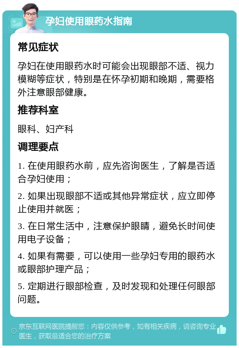 孕妇使用眼药水指南 常见症状 孕妇在使用眼药水时可能会出现眼部不适、视力模糊等症状，特别是在怀孕初期和晚期，需要格外注意眼部健康。 推荐科室 眼科、妇产科 调理要点 1. 在使用眼药水前，应先咨询医生，了解是否适合孕妇使用； 2. 如果出现眼部不适或其他异常症状，应立即停止使用并就医； 3. 在日常生活中，注意保护眼睛，避免长时间使用电子设备； 4. 如果有需要，可以使用一些孕妇专用的眼药水或眼部护理产品； 5. 定期进行眼部检查，及时发现和处理任何眼部问题。