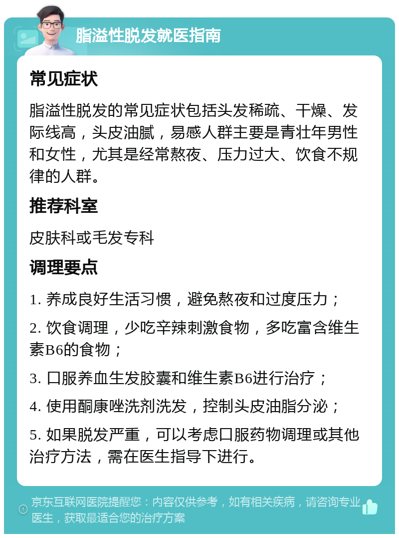 脂溢性脱发就医指南 常见症状 脂溢性脱发的常见症状包括头发稀疏、干燥、发际线高，头皮油腻，易感人群主要是青壮年男性和女性，尤其是经常熬夜、压力过大、饮食不规律的人群。 推荐科室 皮肤科或毛发专科 调理要点 1. 养成良好生活习惯，避免熬夜和过度压力； 2. 饮食调理，少吃辛辣刺激食物，多吃富含维生素B6的食物； 3. 口服养血生发胶囊和维生素B6进行治疗； 4. 使用酮康唑洗剂洗发，控制头皮油脂分泌； 5. 如果脱发严重，可以考虑口服药物调理或其他治疗方法，需在医生指导下进行。