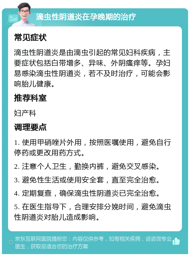 滴虫性阴道炎在孕晚期的治疗 常见症状 滴虫性阴道炎是由滴虫引起的常见妇科疾病，主要症状包括白带增多、异味、外阴瘙痒等。孕妇易感染滴虫性阴道炎，若不及时治疗，可能会影响胎儿健康。 推荐科室 妇产科 调理要点 1. 使用甲硝唑片外用，按照医嘱使用，避免自行停药或更改用药方式。 2. 注意个人卫生，勤换内裤，避免交叉感染。 3. 避免性生活或使用安全套，直至完全治愈。 4. 定期复查，确保滴虫性阴道炎已完全治愈。 5. 在医生指导下，合理安排分娩时间，避免滴虫性阴道炎对胎儿造成影响。