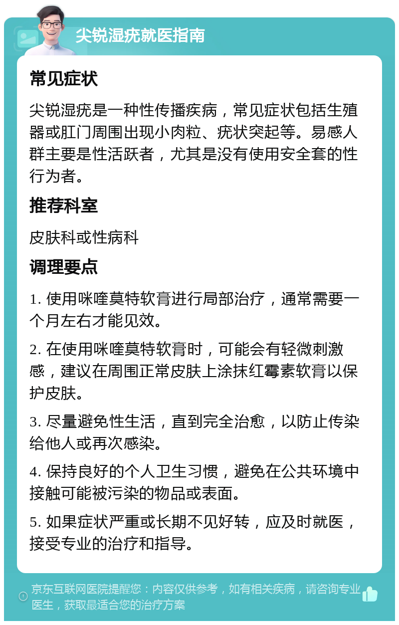 尖锐湿疣就医指南 常见症状 尖锐湿疣是一种性传播疾病，常见症状包括生殖器或肛门周围出现小肉粒、疣状突起等。易感人群主要是性活跃者，尤其是没有使用安全套的性行为者。 推荐科室 皮肤科或性病科 调理要点 1. 使用咪喹莫特软膏进行局部治疗，通常需要一个月左右才能见效。 2. 在使用咪喹莫特软膏时，可能会有轻微刺激感，建议在周围正常皮肤上涂抹红霉素软膏以保护皮肤。 3. 尽量避免性生活，直到完全治愈，以防止传染给他人或再次感染。 4. 保持良好的个人卫生习惯，避免在公共环境中接触可能被污染的物品或表面。 5. 如果症状严重或长期不见好转，应及时就医，接受专业的治疗和指导。