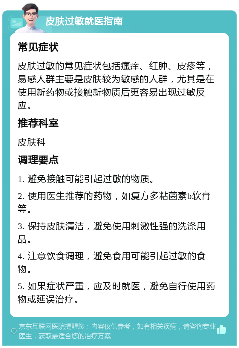 皮肤过敏就医指南 常见症状 皮肤过敏的常见症状包括瘙痒、红肿、皮疹等，易感人群主要是皮肤较为敏感的人群，尤其是在使用新药物或接触新物质后更容易出现过敏反应。 推荐科室 皮肤科 调理要点 1. 避免接触可能引起过敏的物质。 2. 使用医生推荐的药物，如复方多粘菌素b软膏等。 3. 保持皮肤清洁，避免使用刺激性强的洗涤用品。 4. 注意饮食调理，避免食用可能引起过敏的食物。 5. 如果症状严重，应及时就医，避免自行使用药物或延误治疗。