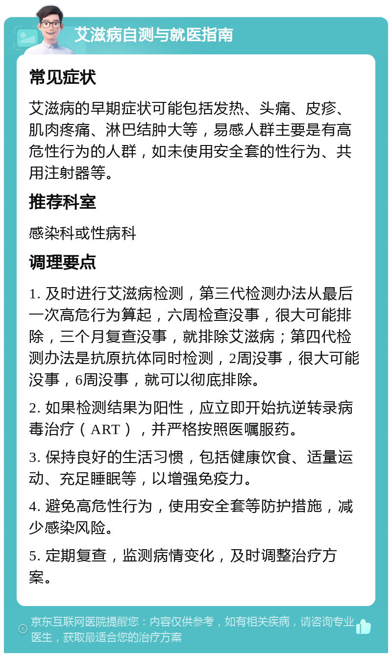 艾滋病自测与就医指南 常见症状 艾滋病的早期症状可能包括发热、头痛、皮疹、肌肉疼痛、淋巴结肿大等，易感人群主要是有高危性行为的人群，如未使用安全套的性行为、共用注射器等。 推荐科室 感染科或性病科 调理要点 1. 及时进行艾滋病检测，第三代检测办法从最后一次高危行为算起，六周检查没事，很大可能排除，三个月复查没事，就排除艾滋病；第四代检测办法是抗原抗体同时检测，2周没事，很大可能没事，6周没事，就可以彻底排除。 2. 如果检测结果为阳性，应立即开始抗逆转录病毒治疗（ART），并严格按照医嘱服药。 3. 保持良好的生活习惯，包括健康饮食、适量运动、充足睡眠等，以增强免疫力。 4. 避免高危性行为，使用安全套等防护措施，减少感染风险。 5. 定期复查，监测病情变化，及时调整治疗方案。