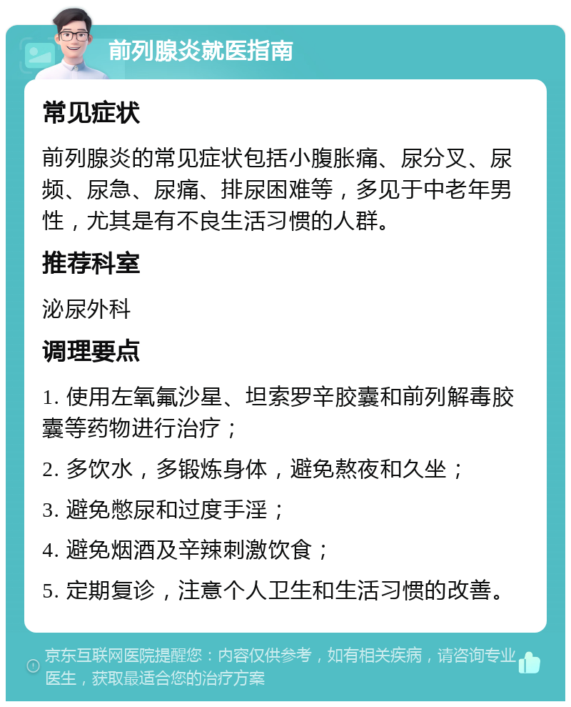 前列腺炎就医指南 常见症状 前列腺炎的常见症状包括小腹胀痛、尿分叉、尿频、尿急、尿痛、排尿困难等，多见于中老年男性，尤其是有不良生活习惯的人群。 推荐科室 泌尿外科 调理要点 1. 使用左氧氟沙星、坦索罗辛胶囊和前列解毒胶囊等药物进行治疗； 2. 多饮水，多锻炼身体，避免熬夜和久坐； 3. 避免憋尿和过度手淫； 4. 避免烟酒及辛辣刺激饮食； 5. 定期复诊，注意个人卫生和生活习惯的改善。