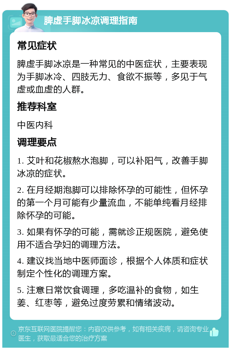 脾虚手脚冰凉调理指南 常见症状 脾虚手脚冰凉是一种常见的中医症状，主要表现为手脚冰冷、四肢无力、食欲不振等，多见于气虚或血虚的人群。 推荐科室 中医内科 调理要点 1. 艾叶和花椒熬水泡脚，可以补阳气，改善手脚冰凉的症状。 2. 在月经期泡脚可以排除怀孕的可能性，但怀孕的第一个月可能有少量流血，不能单纯看月经排除怀孕的可能。 3. 如果有怀孕的可能，需就诊正规医院，避免使用不适合孕妇的调理方法。 4. 建议找当地中医师面诊，根据个人体质和症状制定个性化的调理方案。 5. 注意日常饮食调理，多吃温补的食物，如生姜、红枣等，避免过度劳累和情绪波动。