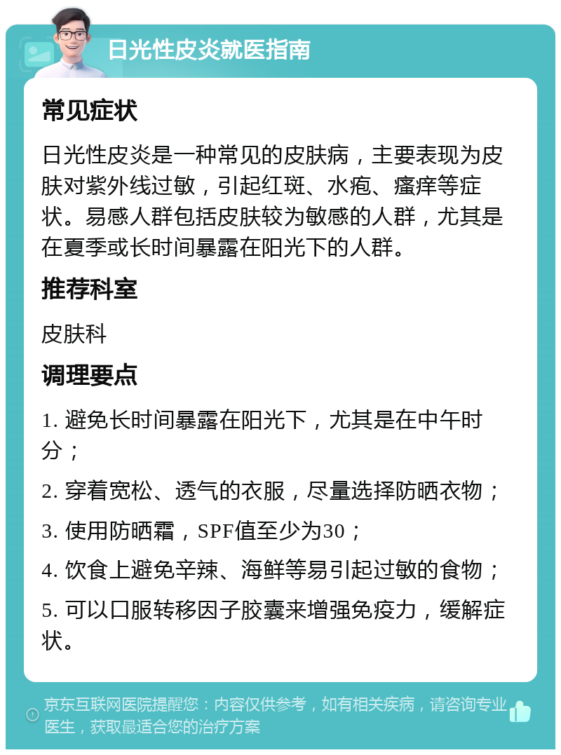 日光性皮炎就医指南 常见症状 日光性皮炎是一种常见的皮肤病，主要表现为皮肤对紫外线过敏，引起红斑、水疱、瘙痒等症状。易感人群包括皮肤较为敏感的人群，尤其是在夏季或长时间暴露在阳光下的人群。 推荐科室 皮肤科 调理要点 1. 避免长时间暴露在阳光下，尤其是在中午时分； 2. 穿着宽松、透气的衣服，尽量选择防晒衣物； 3. 使用防晒霜，SPF值至少为30； 4. 饮食上避免辛辣、海鲜等易引起过敏的食物； 5. 可以口服转移因子胶囊来增强免疫力，缓解症状。