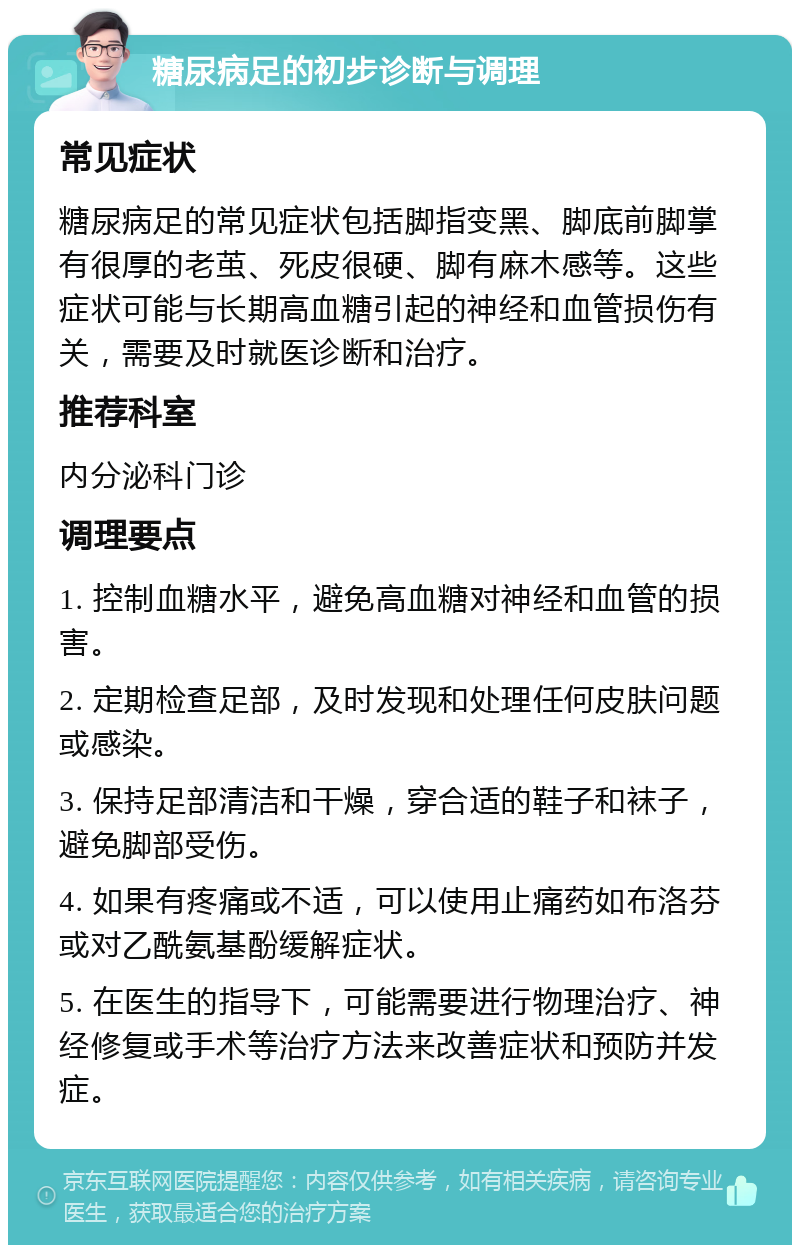 糖尿病足的初步诊断与调理 常见症状 糖尿病足的常见症状包括脚指变黑、脚底前脚掌有很厚的老茧、死皮很硬、脚有麻木感等。这些症状可能与长期高血糖引起的神经和血管损伤有关，需要及时就医诊断和治疗。 推荐科室 内分泌科门诊 调理要点 1. 控制血糖水平，避免高血糖对神经和血管的损害。 2. 定期检查足部，及时发现和处理任何皮肤问题或感染。 3. 保持足部清洁和干燥，穿合适的鞋子和袜子，避免脚部受伤。 4. 如果有疼痛或不适，可以使用止痛药如布洛芬或对乙酰氨基酚缓解症状。 5. 在医生的指导下，可能需要进行物理治疗、神经修复或手术等治疗方法来改善症状和预防并发症。