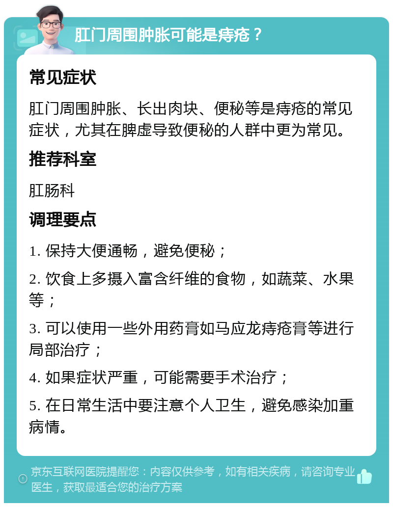 肛门周围肿胀可能是痔疮？ 常见症状 肛门周围肿胀、长出肉块、便秘等是痔疮的常见症状，尤其在脾虚导致便秘的人群中更为常见。 推荐科室 肛肠科 调理要点 1. 保持大便通畅，避免便秘； 2. 饮食上多摄入富含纤维的食物，如蔬菜、水果等； 3. 可以使用一些外用药膏如马应龙痔疮膏等进行局部治疗； 4. 如果症状严重，可能需要手术治疗； 5. 在日常生活中要注意个人卫生，避免感染加重病情。