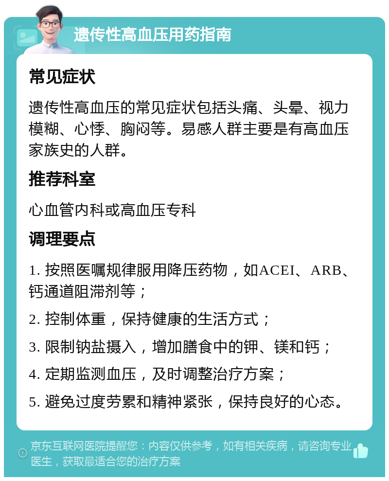 遗传性高血压用药指南 常见症状 遗传性高血压的常见症状包括头痛、头晕、视力模糊、心悸、胸闷等。易感人群主要是有高血压家族史的人群。 推荐科室 心血管内科或高血压专科 调理要点 1. 按照医嘱规律服用降压药物，如ACEI、ARB、钙通道阻滞剂等； 2. 控制体重，保持健康的生活方式； 3. 限制钠盐摄入，增加膳食中的钾、镁和钙； 4. 定期监测血压，及时调整治疗方案； 5. 避免过度劳累和精神紧张，保持良好的心态。