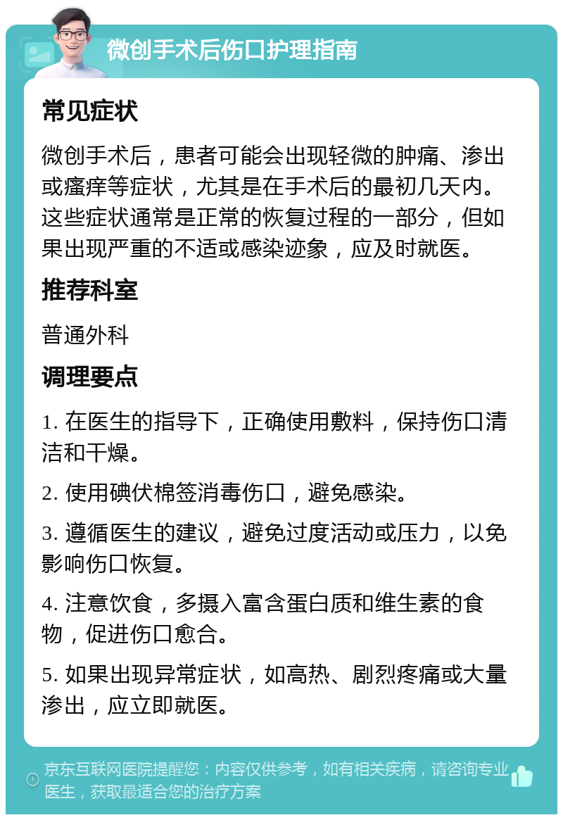 微创手术后伤口护理指南 常见症状 微创手术后，患者可能会出现轻微的肿痛、渗出或瘙痒等症状，尤其是在手术后的最初几天内。这些症状通常是正常的恢复过程的一部分，但如果出现严重的不适或感染迹象，应及时就医。 推荐科室 普通外科 调理要点 1. 在医生的指导下，正确使用敷料，保持伤口清洁和干燥。 2. 使用碘伏棉签消毒伤口，避免感染。 3. 遵循医生的建议，避免过度活动或压力，以免影响伤口恢复。 4. 注意饮食，多摄入富含蛋白质和维生素的食物，促进伤口愈合。 5. 如果出现异常症状，如高热、剧烈疼痛或大量渗出，应立即就医。