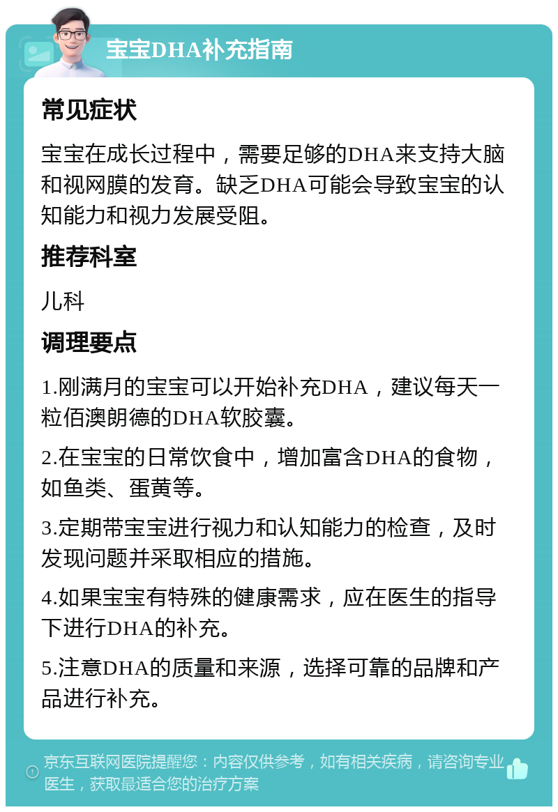 宝宝DHA补充指南 常见症状 宝宝在成长过程中，需要足够的DHA来支持大脑和视网膜的发育。缺乏DHA可能会导致宝宝的认知能力和视力发展受阻。 推荐科室 儿科 调理要点 1.刚满月的宝宝可以开始补充DHA，建议每天一粒佰澳朗德的DHA软胶囊。 2.在宝宝的日常饮食中，增加富含DHA的食物，如鱼类、蛋黄等。 3.定期带宝宝进行视力和认知能力的检查，及时发现问题并采取相应的措施。 4.如果宝宝有特殊的健康需求，应在医生的指导下进行DHA的补充。 5.注意DHA的质量和来源，选择可靠的品牌和产品进行补充。