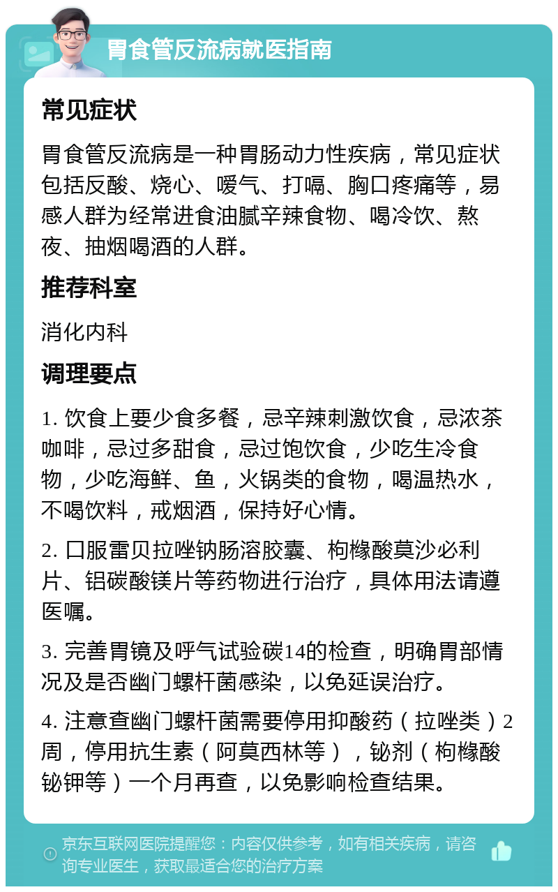 胃食管反流病就医指南 常见症状 胃食管反流病是一种胃肠动力性疾病，常见症状包括反酸、烧心、嗳气、打嗝、胸口疼痛等，易感人群为经常进食油腻辛辣食物、喝冷饮、熬夜、抽烟喝酒的人群。 推荐科室 消化内科 调理要点 1. 饮食上要少食多餐，忌辛辣刺激饮食，忌浓茶咖啡，忌过多甜食，忌过饱饮食，少吃生冷食物，少吃海鲜、鱼，火锅类的食物，喝温热水，不喝饮料，戒烟酒，保持好心情。 2. 口服雷贝拉唑钠肠溶胶囊、枸橼酸莫沙必利片、铝碳酸镁片等药物进行治疗，具体用法请遵医嘱。 3. 完善胃镜及呼气试验碳14的检查，明确胃部情况及是否幽门螺杆菌感染，以免延误治疗。 4. 注意查幽门螺杆菌需要停用抑酸药（拉唑类）2周，停用抗生素（阿莫西林等），铋剂（枸橼酸铋钾等）一个月再查，以免影响检查结果。