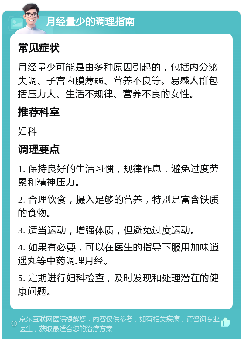 月经量少的调理指南 常见症状 月经量少可能是由多种原因引起的，包括内分泌失调、子宫内膜薄弱、营养不良等。易感人群包括压力大、生活不规律、营养不良的女性。 推荐科室 妇科 调理要点 1. 保持良好的生活习惯，规律作息，避免过度劳累和精神压力。 2. 合理饮食，摄入足够的营养，特别是富含铁质的食物。 3. 适当运动，增强体质，但避免过度运动。 4. 如果有必要，可以在医生的指导下服用加味逍遥丸等中药调理月经。 5. 定期进行妇科检查，及时发现和处理潜在的健康问题。