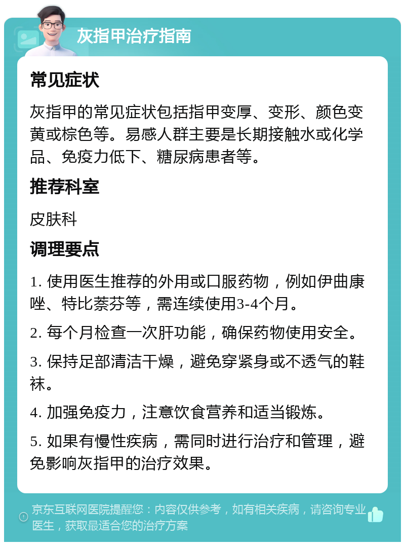 灰指甲治疗指南 常见症状 灰指甲的常见症状包括指甲变厚、变形、颜色变黄或棕色等。易感人群主要是长期接触水或化学品、免疫力低下、糖尿病患者等。 推荐科室 皮肤科 调理要点 1. 使用医生推荐的外用或口服药物，例如伊曲康唑、特比萘芬等，需连续使用3-4个月。 2. 每个月检查一次肝功能，确保药物使用安全。 3. 保持足部清洁干燥，避免穿紧身或不透气的鞋袜。 4. 加强免疫力，注意饮食营养和适当锻炼。 5. 如果有慢性疾病，需同时进行治疗和管理，避免影响灰指甲的治疗效果。