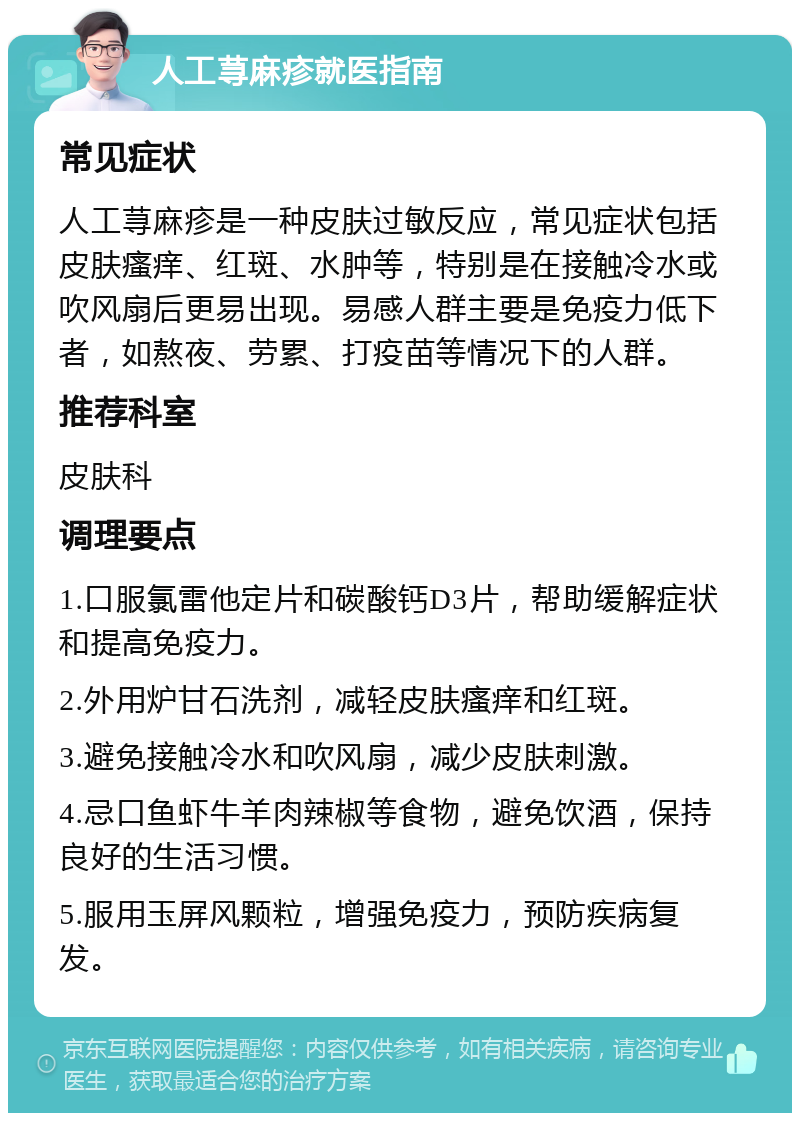 人工荨麻疹就医指南 常见症状 人工荨麻疹是一种皮肤过敏反应，常见症状包括皮肤瘙痒、红斑、水肿等，特别是在接触冷水或吹风扇后更易出现。易感人群主要是免疫力低下者，如熬夜、劳累、打疫苗等情况下的人群。 推荐科室 皮肤科 调理要点 1.口服氯雷他定片和碳酸钙D3片，帮助缓解症状和提高免疫力。 2.外用炉甘石洗剂，减轻皮肤瘙痒和红斑。 3.避免接触冷水和吹风扇，减少皮肤刺激。 4.忌口鱼虾牛羊肉辣椒等食物，避免饮酒，保持良好的生活习惯。 5.服用玉屏风颗粒，增强免疫力，预防疾病复发。