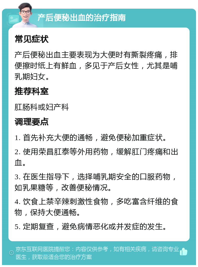 产后便秘出血的治疗指南 常见症状 产后便秘出血主要表现为大便时有撕裂疼痛，排便擦时纸上有鲜血，多见于产后女性，尤其是哺乳期妇女。 推荐科室 肛肠科或妇产科 调理要点 1. 首先补充大便的通畅，避免便秘加重症状。 2. 使用荣昌肛泰等外用药物，缓解肛门疼痛和出血。 3. 在医生指导下，选择哺乳期安全的口服药物，如乳果糖等，改善便秘情况。 4. 饮食上禁辛辣刺激性食物，多吃富含纤维的食物，保持大便通畅。 5. 定期复查，避免病情恶化或并发症的发生。