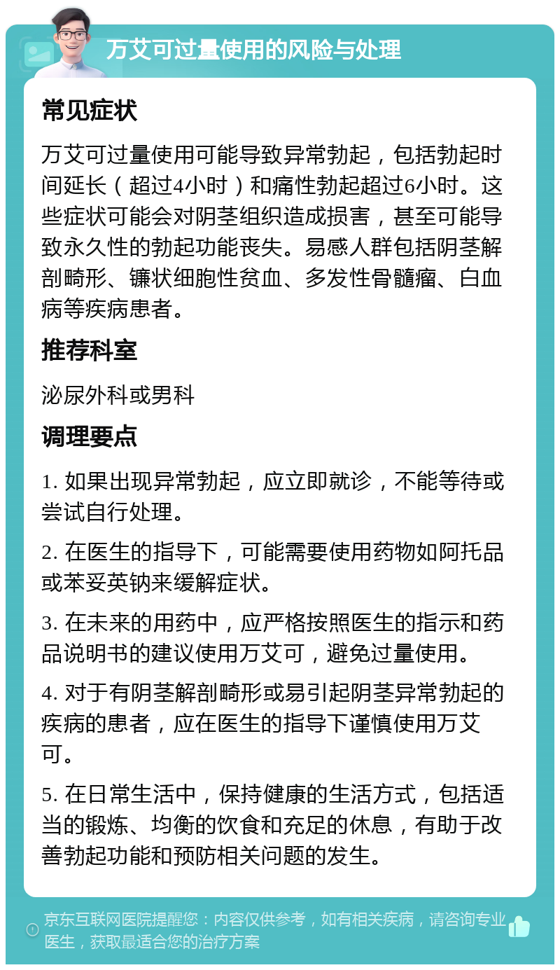 万艾可过量使用的风险与处理 常见症状 万艾可过量使用可能导致异常勃起，包括勃起时间延长（超过4小时）和痛性勃起超过6小时。这些症状可能会对阴茎组织造成损害，甚至可能导致永久性的勃起功能丧失。易感人群包括阴茎解剖畸形、镰状细胞性贫血、多发性骨髓瘤、白血病等疾病患者。 推荐科室 泌尿外科或男科 调理要点 1. 如果出现异常勃起，应立即就诊，不能等待或尝试自行处理。 2. 在医生的指导下，可能需要使用药物如阿托品或苯妥英钠来缓解症状。 3. 在未来的用药中，应严格按照医生的指示和药品说明书的建议使用万艾可，避免过量使用。 4. 对于有阴茎解剖畸形或易引起阴茎异常勃起的疾病的患者，应在医生的指导下谨慎使用万艾可。 5. 在日常生活中，保持健康的生活方式，包括适当的锻炼、均衡的饮食和充足的休息，有助于改善勃起功能和预防相关问题的发生。