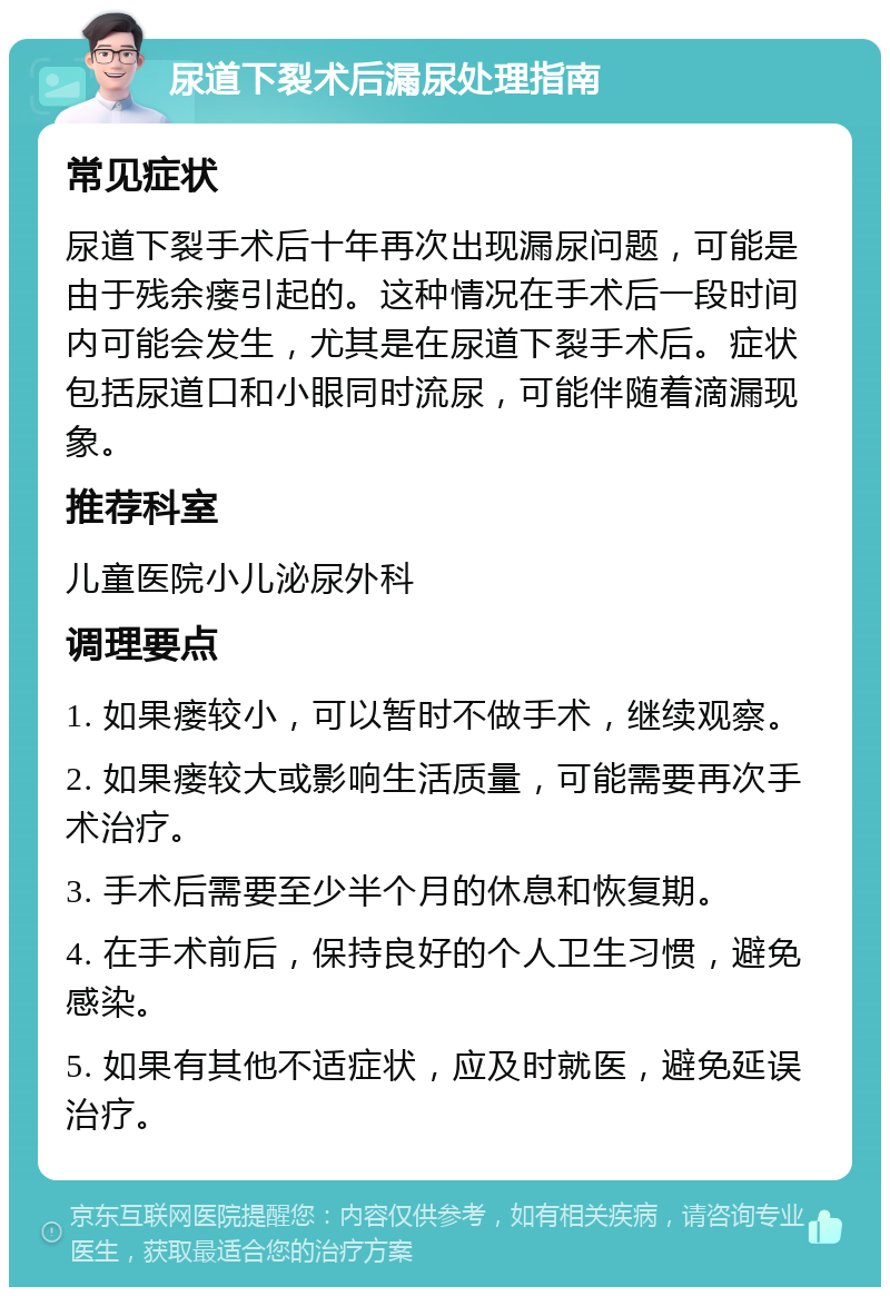 尿道下裂术后漏尿处理指南 常见症状 尿道下裂手术后十年再次出现漏尿问题，可能是由于残余瘘引起的。这种情况在手术后一段时间内可能会发生，尤其是在尿道下裂手术后。症状包括尿道口和小眼同时流尿，可能伴随着滴漏现象。 推荐科室 儿童医院小儿泌尿外科 调理要点 1. 如果瘘较小，可以暂时不做手术，继续观察。 2. 如果瘘较大或影响生活质量，可能需要再次手术治疗。 3. 手术后需要至少半个月的休息和恢复期。 4. 在手术前后，保持良好的个人卫生习惯，避免感染。 5. 如果有其他不适症状，应及时就医，避免延误治疗。