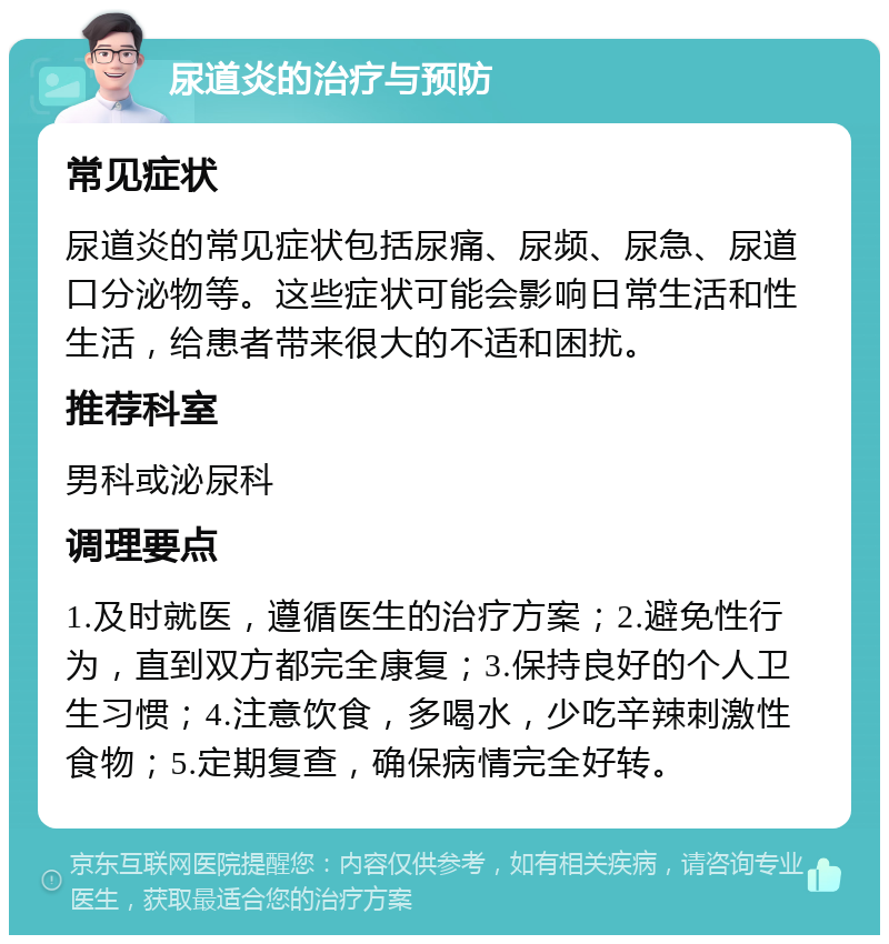 尿道炎的治疗与预防 常见症状 尿道炎的常见症状包括尿痛、尿频、尿急、尿道口分泌物等。这些症状可能会影响日常生活和性生活，给患者带来很大的不适和困扰。 推荐科室 男科或泌尿科 调理要点 1.及时就医，遵循医生的治疗方案；2.避免性行为，直到双方都完全康复；3.保持良好的个人卫生习惯；4.注意饮食，多喝水，少吃辛辣刺激性食物；5.定期复查，确保病情完全好转。